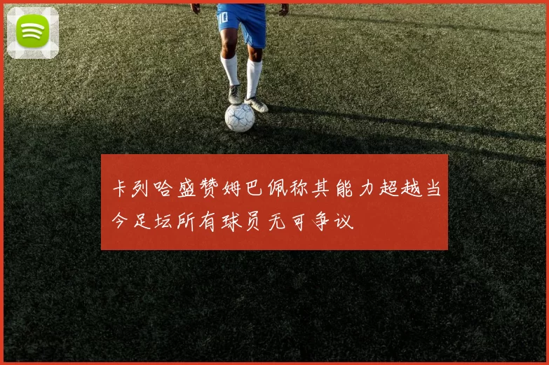 卡列哈盛赞姆巴佩称其能力超越当今足坛所有球员无可争议