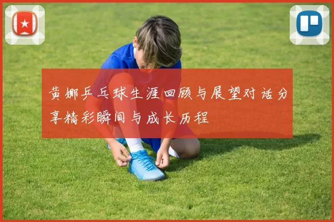 黄娜乒乓球生涯回顾与展望对话分享精彩瞬间与成长历程