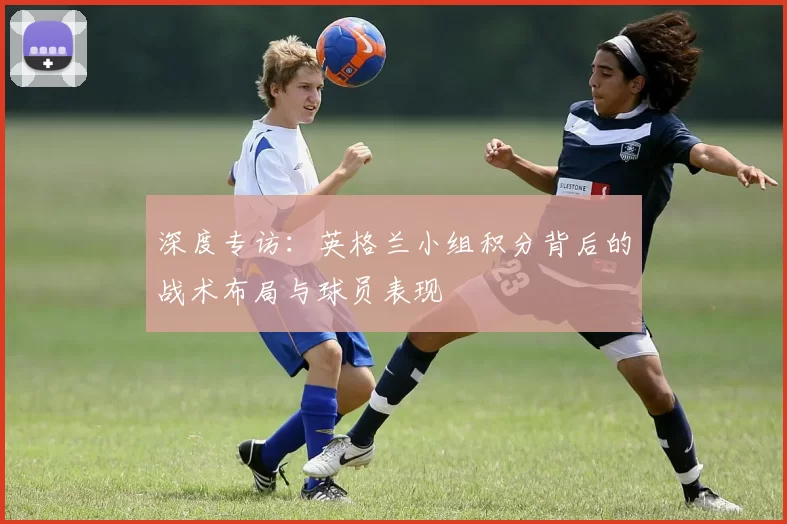 深度专访:英格兰小组积分背后的战术布局与球员表现