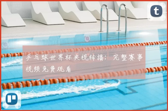 乒乓球世界杯央视转播：完整赛事视频免费观看