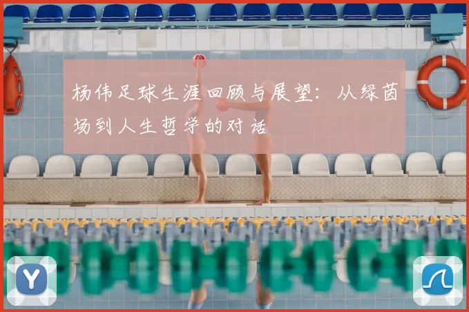 杨伟足球生涯回顾与展望:从绿茵场到人生哲学的对话