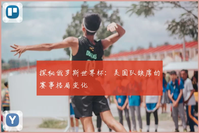 探秘俄罗斯世界杯:美国队缺席的赛事格局变化