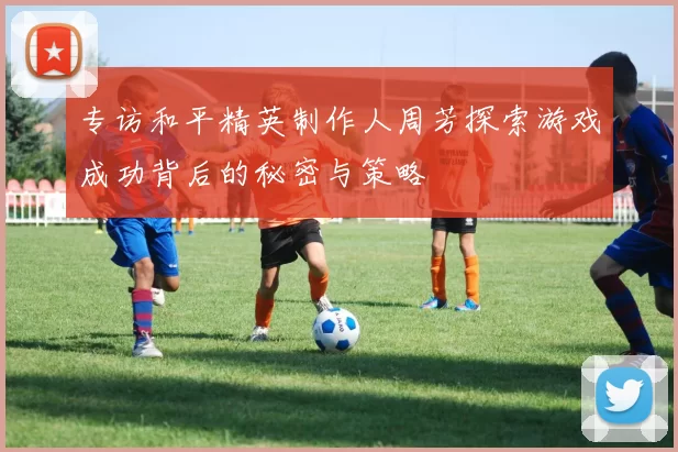 专访和平精英制作人周芳探索游戏成功背后的秘密与策略