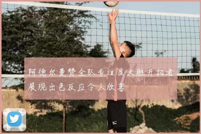 阿德尔曼赞全队专注度大胜开拓者展现出色反应令人欣喜