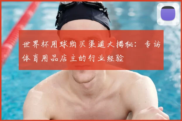 世界杯用球购买渠道大揭秘:专访体育用品店主的行业经验