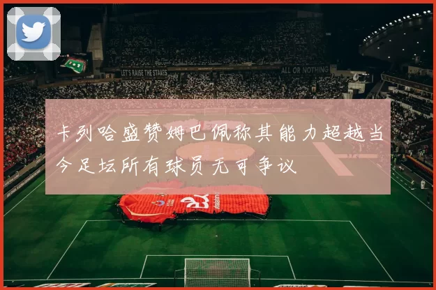 卡列哈盛赞姆巴佩称其能力超越当今足坛所有球员无可争议