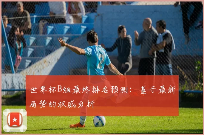世界杯B组最终排名预测:基于最新局势的权威分析