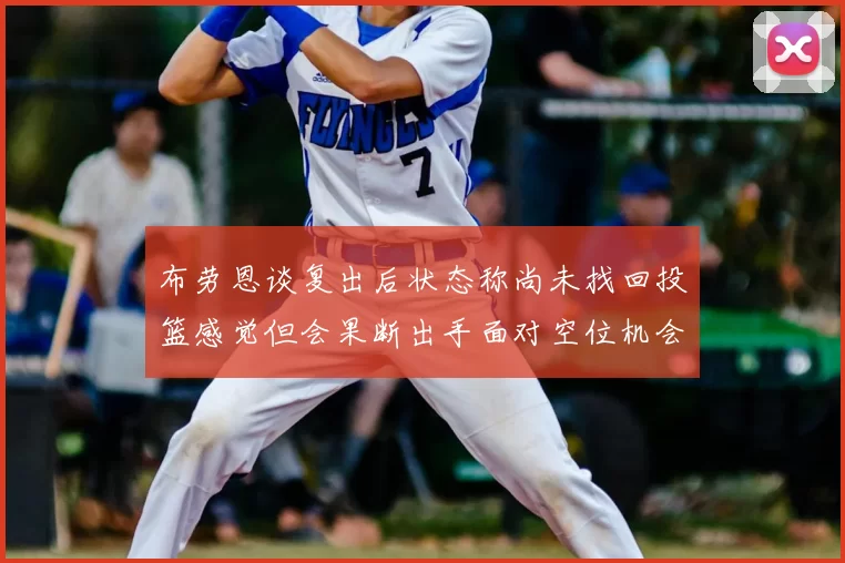 布劳恩谈复出后状态称尚未找回投篮感觉但会果断出手面对空位机会