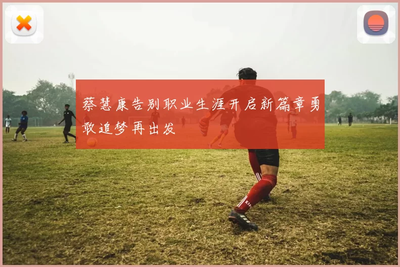 蔡慧康告别职业生涯开启新篇章勇敢追梦再出发