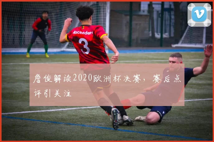 詹俊解读2020欧洲杯决赛,赛后点评引关注