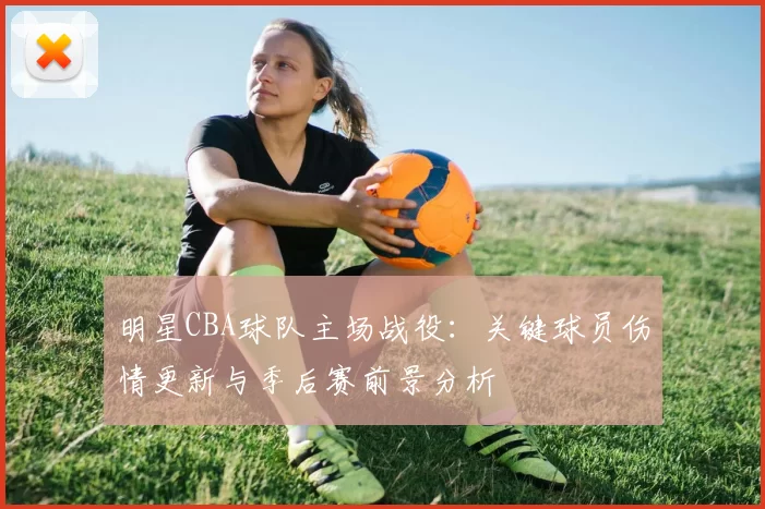 明星CBA球队主场战役：关键球员伤情更新与季后赛前景分析