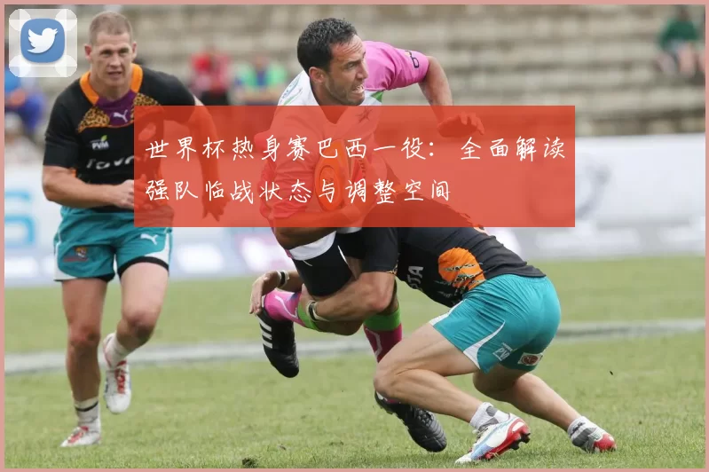 世界杯热身赛巴西一役:全面解读强队临战状态与调整空间