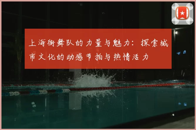 上海街舞队的力量与魅力:探索城市文化的动感节拍与热情活力