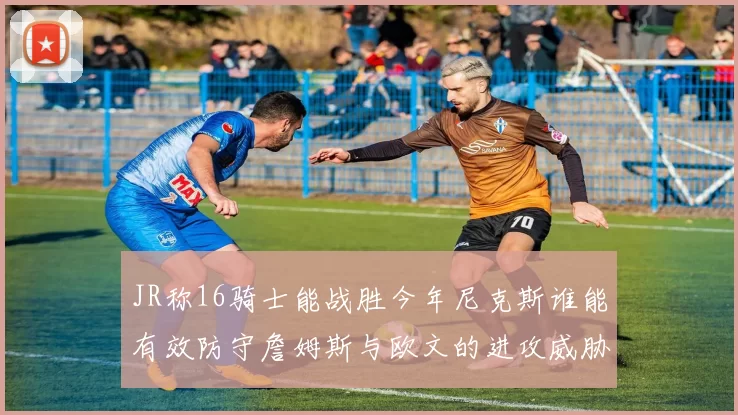JR称16骑士能战胜今年尼克斯谁能有效防守詹姆斯与欧文的进攻威胁