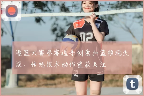 灌篮大赛参赛选手创意扣篮频现失误,传统技术动作重获关注