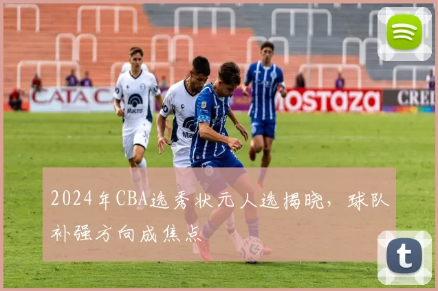 2024年CBA选秀状元人选揭晓,球队补强方向成焦点