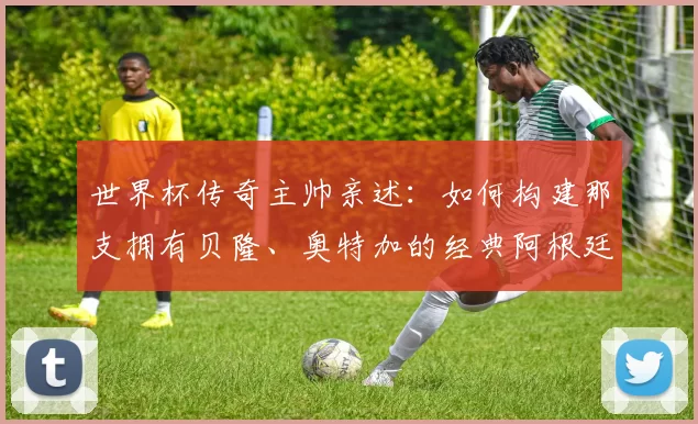世界杯传奇主帅亲述：如何构建那支拥有贝隆、奥特加的经典阿根廷