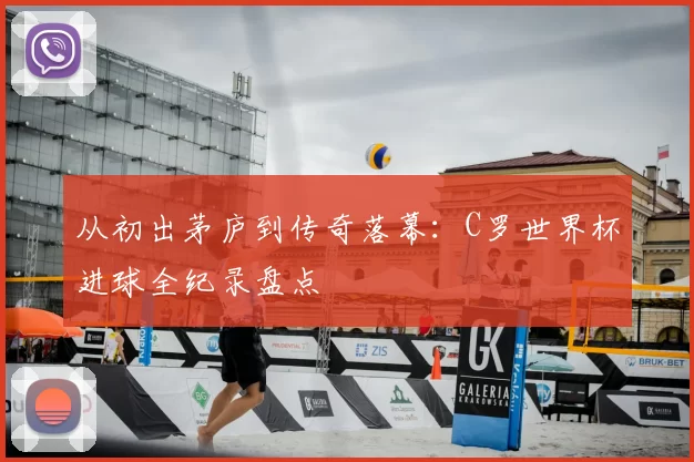 从初出茅庐到传奇落幕：C罗世界杯进球全纪录盘点