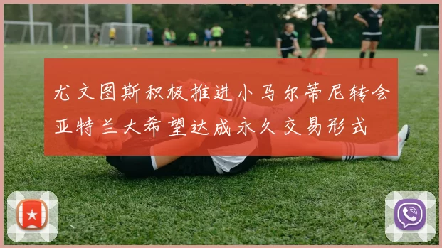 尤文图斯积极推进小马尔蒂尼转会亚特兰大希望达成永久交易形式