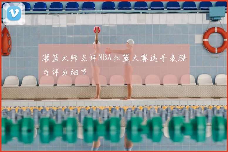 灌篮大师点评NBA扣篮大赛选手表现与评分细节