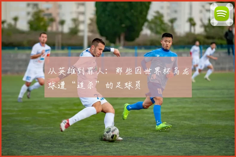 从英雄到罪人:那些因世界杯乌龙球遭“追杀”的足球员