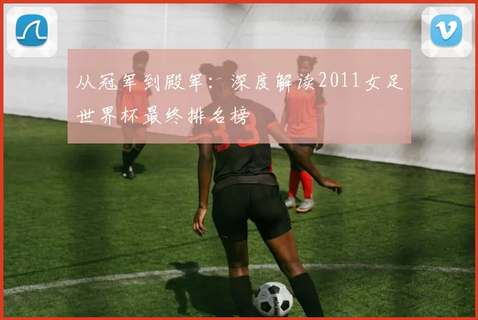 从冠军到殿军:深度解读2011女足世界杯最终排名榜