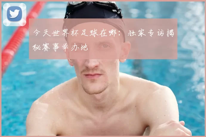 今天世界杯足球在哪:独家专访揭秘赛事举办地