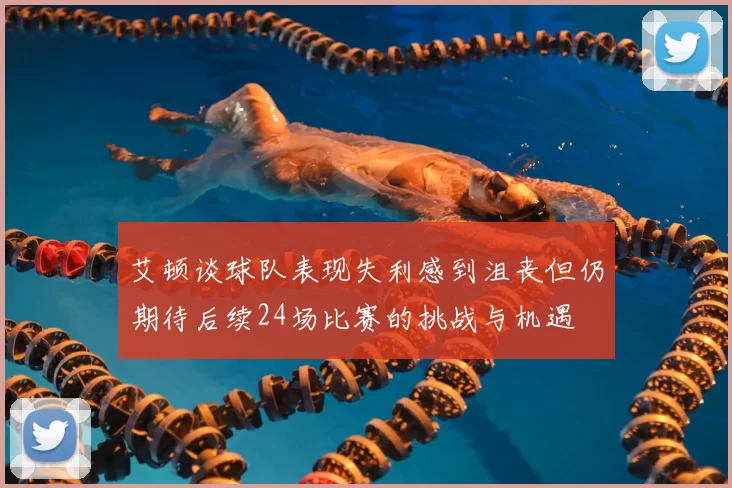 艾顿谈球队表现失利感到沮丧但仍期待后续24场比赛的挑战与机遇