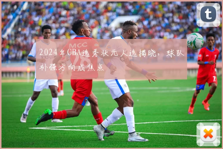 2024年CBA选秀状元人选揭晓，球队补强方向成焦点