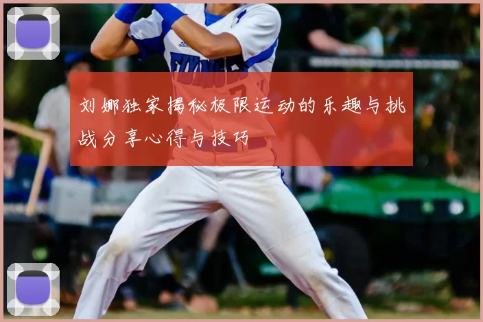 刘娜独家揭秘极限运动的乐趣与挑战分享心得与技巧