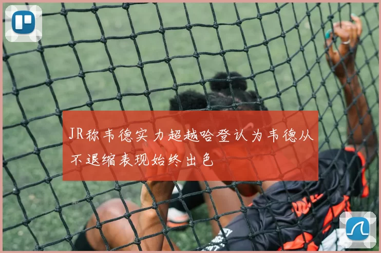 JR称韦德实力超越哈登认为韦德从不退缩表现始终出色