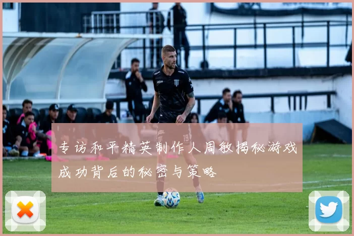 专访和平精英制作人周敏揭秘游戏成功背后的秘密与策略