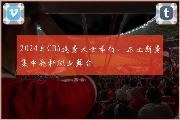2024年CBA选秀大会举行，本土新秀集中亮相职业舞台