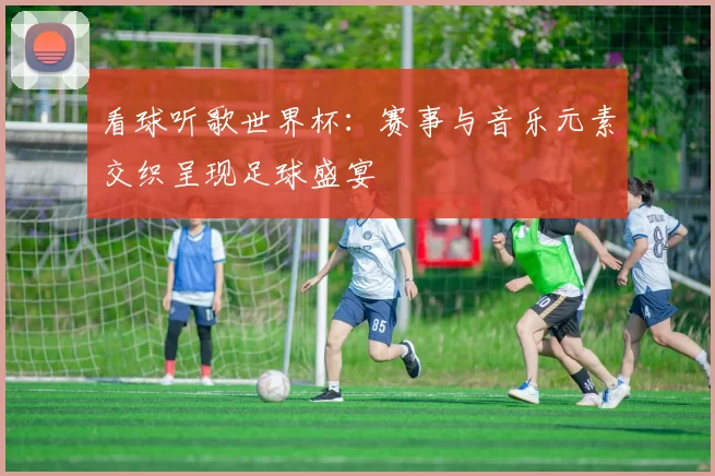看球听歌世界杯:赛事与音乐元素交织呈现足球盛宴
