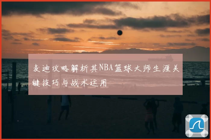 麦迪攻略解析其NBA篮球大师生涯关键技巧与战术运用