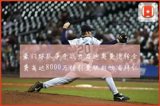 豪门球队争夺战开启迪奥曼德转会费高达8000万镑引曼联利物浦拜仁关注