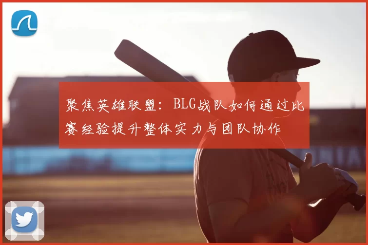 聚焦英雄联盟:BLG战队如何通过比赛经验提升整体实力与团队协作
