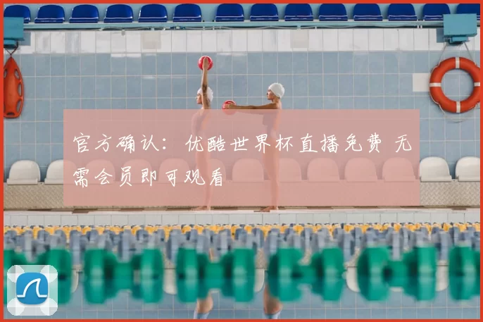 官方确认：优酷世界杯直播免费 无需会员即可观看