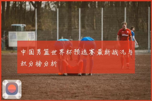 中国男篮世界杯预选赛最新战况与积分榜分析