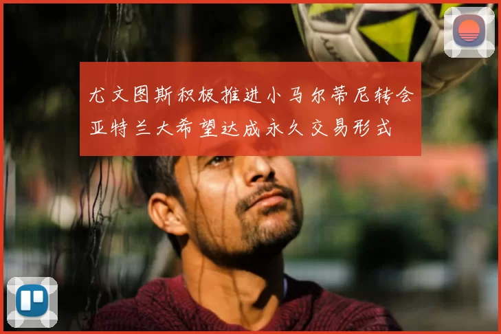 尤文图斯积极推进小马尔蒂尼转会亚特兰大希望达成永久交易形式