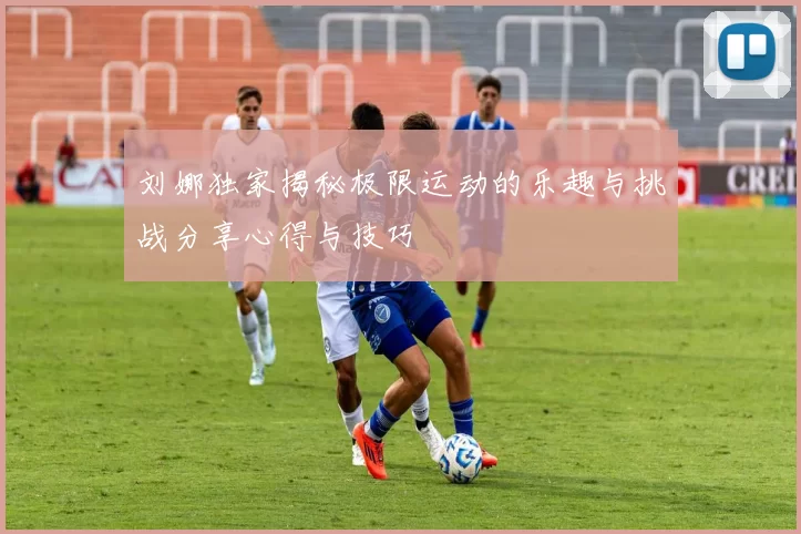 刘娜独家揭秘极限运动的乐趣与挑战分享心得与技巧