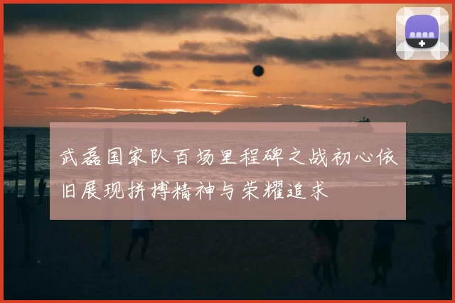 武磊国家队百场里程碑之战初心依旧展现拼搏精神与荣耀追求