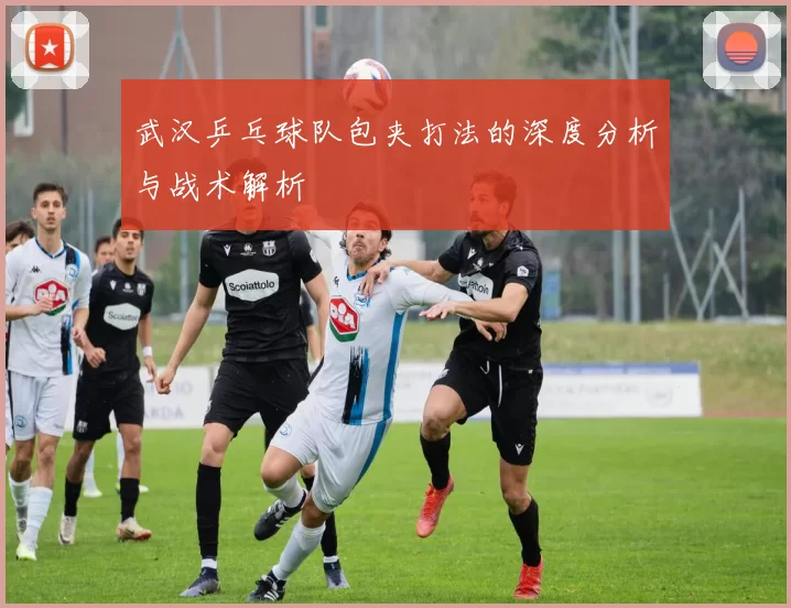 武汉乒乓球队包夹打法的深度分析与战术解析