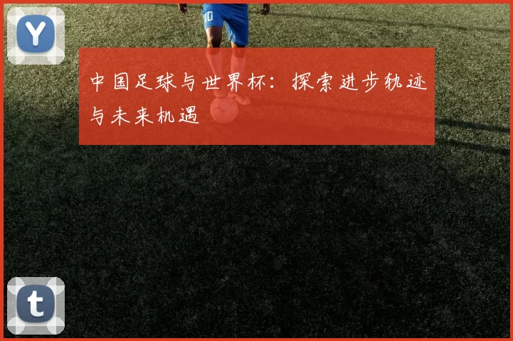 中国足球与世界杯：探索进步轨迹与未来机遇