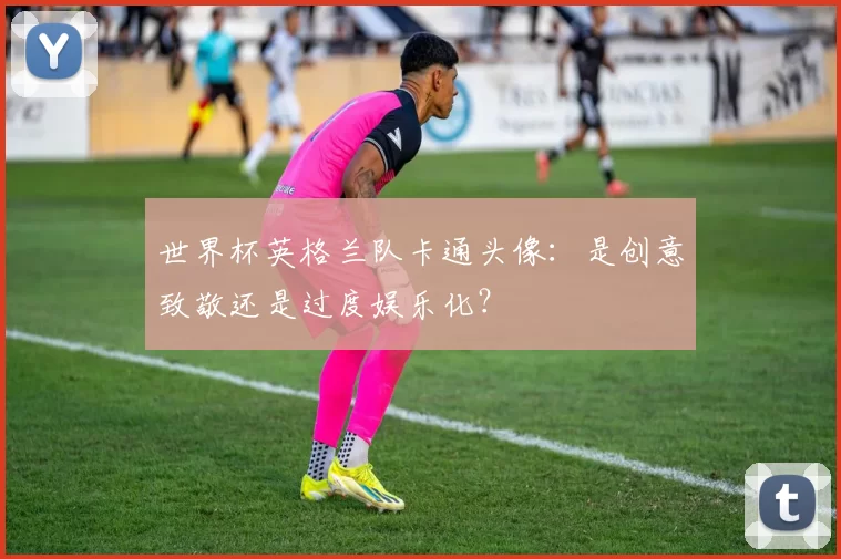 世界杯英格兰队卡通头像:是创意致敬还是过度娱乐化?