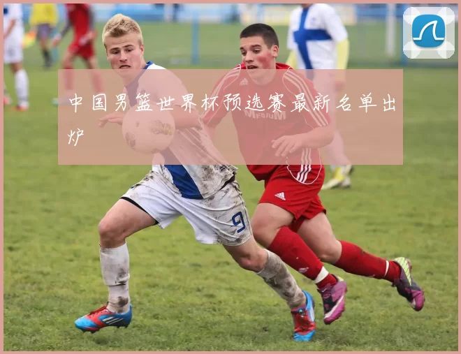 中国男篮世界杯预选赛最新名单出炉
