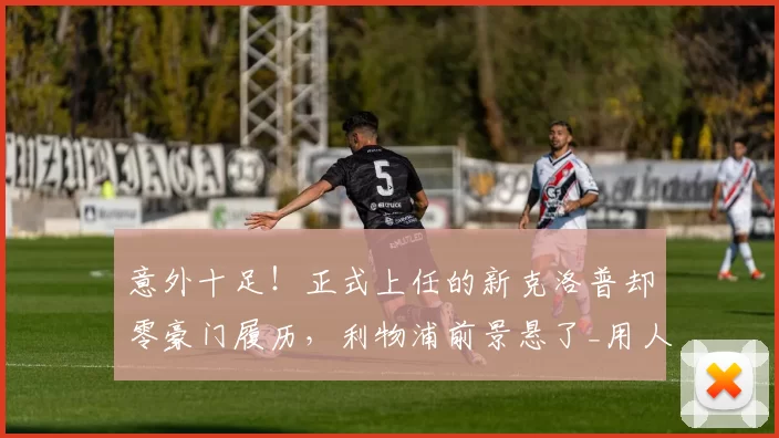 意外十足!正式上任的新克洛普却零豪门履历,利物浦前景悬了_用人_英超_联赛