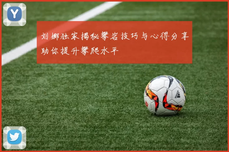 刘娜独家揭秘攀岩技巧与心得分享助你提升攀爬水平