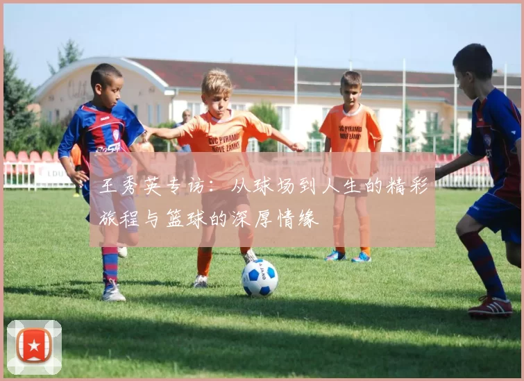 王秀英专访：从球场到人生的精彩旅程与篮球的深厚情缘