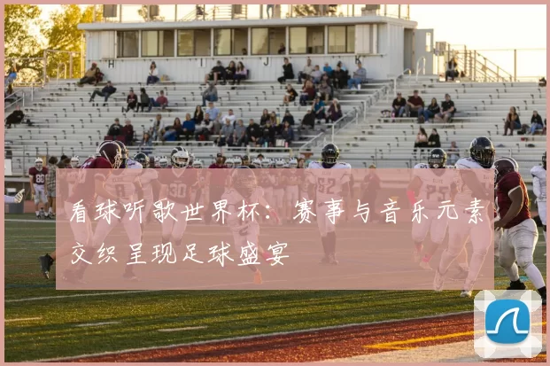 看球听歌世界杯：赛事与音乐元素交织呈现足球盛宴